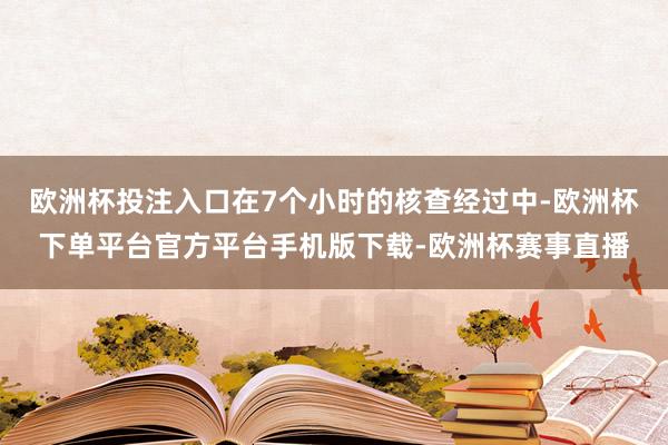 欧洲杯投注入口在7个小时的核查经过中-欧洲杯下单平台官方平台