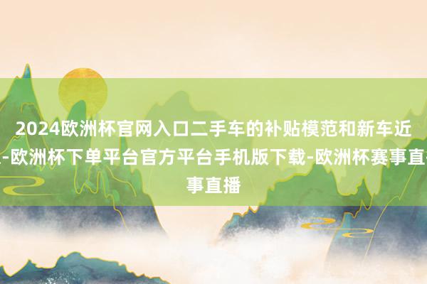 2024欧洲杯官网入口二手车的补贴模范和新车近似-欧洲杯下单平台官方平台手机版下载-欧洲杯赛事直播