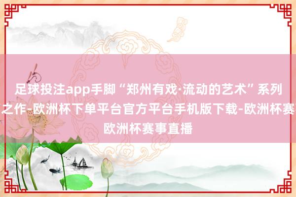 足球投注app手脚“郑州有戏·流动的艺术”系列的开篇之作-欧