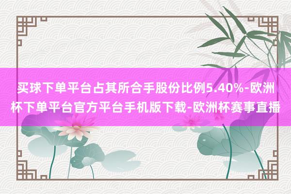 买球下单平台占其所合手股份比例5.40%-欧洲杯下单平台官方平台手机版下载-欧洲杯赛事直播