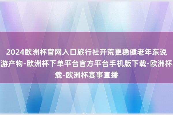 2024欧洲杯官网入口旅行社开荒更稳健老年东说念主的旅游产物