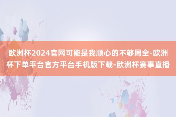 欧洲杯2024官网可能是我顺心的不够周全-欧洲杯下单平台官方