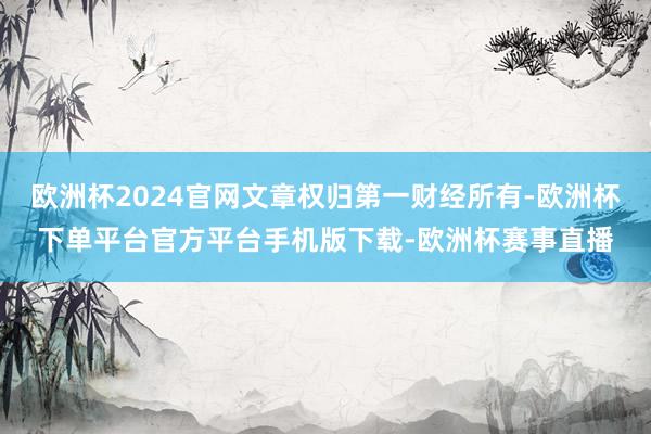 欧洲杯2024官网文章权归第一财经所有-欧洲杯下单平台官方平台手机版下载-欧洲杯赛事直播