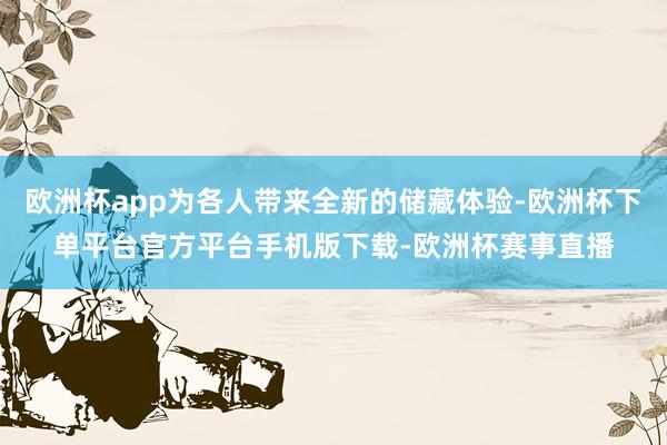 欧洲杯app为各人带来全新的储藏体验-欧洲杯下单平台官方平台