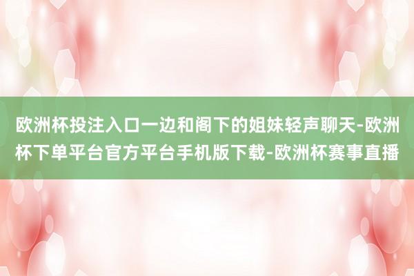 欧洲杯投注入口一边和阁下的姐妹轻声聊天-欧洲杯下单平台官方平台手机版下载-欧洲杯赛事直播
