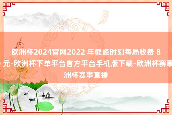 欧洲杯2024官网2022 年巅峰时刻每局收费 80-90 