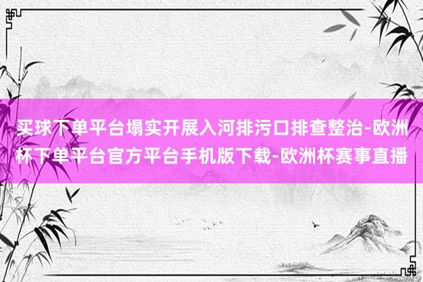 买球下单平台塌实开展入河排污口排查整治-欧洲杯下单平台官方平