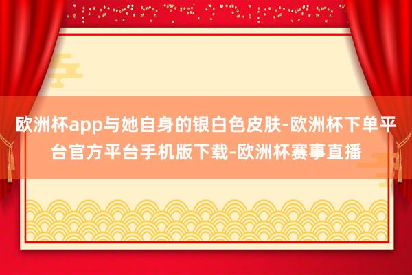 欧洲杯app与她自身的银白色皮肤-欧洲杯下单平台官方平台手机版下载-欧洲杯赛事直播