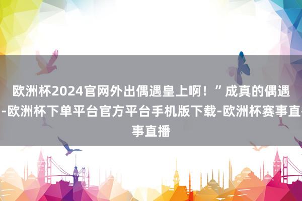 欧洲杯2024官网外出偶遇皇上啊！”成真的偶遇了-欧洲杯下单平台官方平台手机版下载-欧洲杯赛事直播