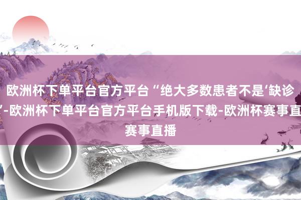 欧洲杯下单平台官方平台“绝大多数患者不是‘缺诊疗’-欧洲杯下