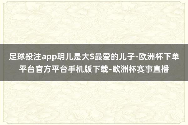 足球投注app玥儿是大S最爱的儿子-欧洲杯下单平台官方平台手机版下载-欧洲杯赛事直播