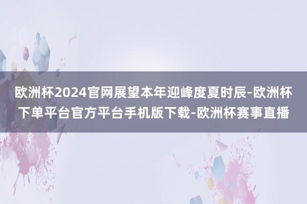 欧洲杯2024官网展望本年迎峰度夏时辰-欧洲杯下单平台官方平