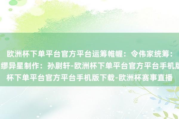 欧洲杯下单平台官方平台运筹帷幄：令伟家统筹：何险峰案牍：孙尉轩、缪异星制作：孙尉轩-欧洲杯下单平台官方平台手机版下载-欧洲杯赛事直播