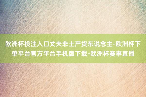 欧洲杯投注入口丈夫非土产货东说念主-欧洲杯下单平台官方平台手