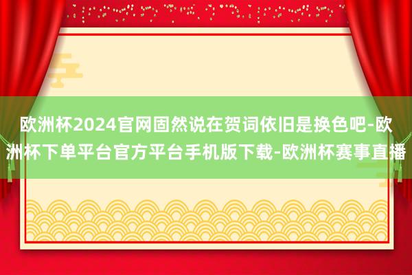 欧洲杯2024官网固然说在贺词依旧是换色吧-欧洲杯下单平台官方平台手机版下载-欧洲杯赛事直播