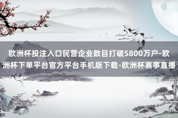 欧洲杯投注入口民营企业数目打破5800万户-欧洲杯下单平台官