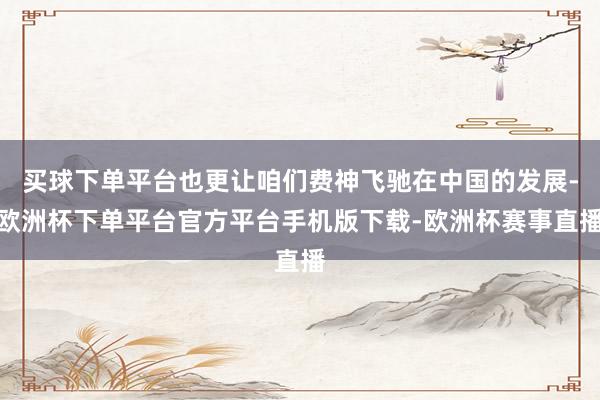 买球下单平台也更让咱们费神飞驰在中国的发展-欧洲杯下单平台官