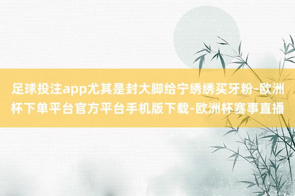 足球投注app尤其是封大脚给宁绣绣买牙粉-欧洲杯下单平台官方