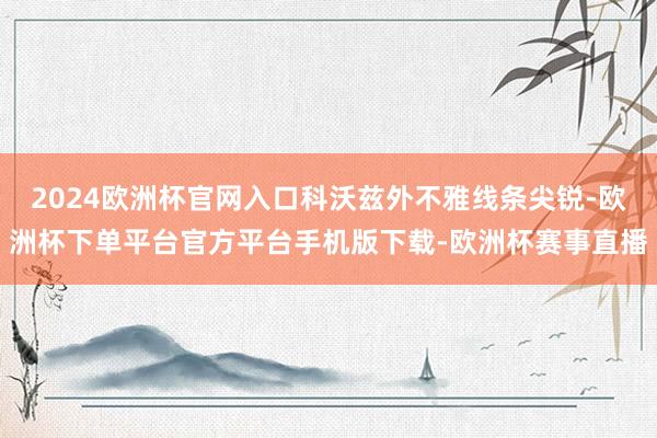 2024欧洲杯官网入口科沃兹外不雅线条尖锐-欧洲杯下单平台官