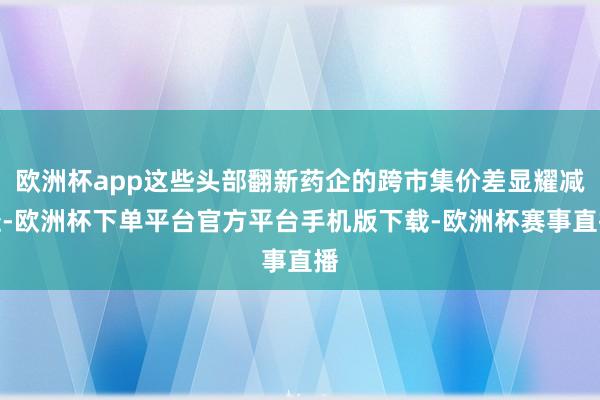 欧洲杯app这些头部翻新药企的跨市集价差显耀减轻-欧洲杯下单