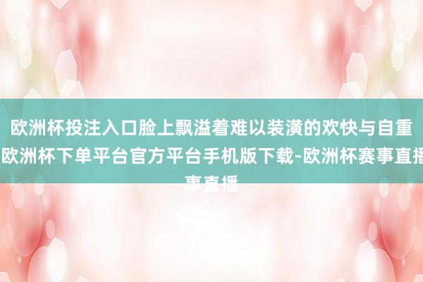 欧洲杯投注入口脸上飘溢着难以装潢的欢快与自重-欧洲杯下单平台官方平台手机版下载-欧洲杯赛事直播