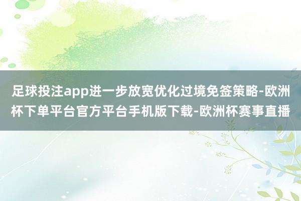 足球投注app进一步放宽优化过境免签策略-欧洲杯下单平台官方平台手机版下载-欧洲杯赛事直播
