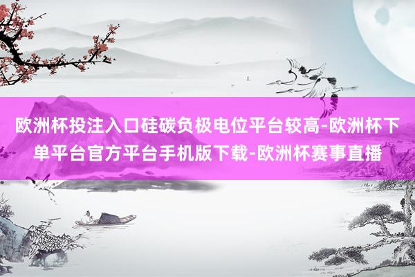 欧洲杯投注入口硅碳负极电位平台较高-欧洲杯下单平台官方平台手机版下载-欧洲杯赛事直播