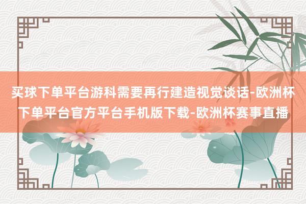 买球下单平台游科需要再行建造视觉谈话-欧洲杯下单平台官方平台手机版下载-欧洲杯赛事直播