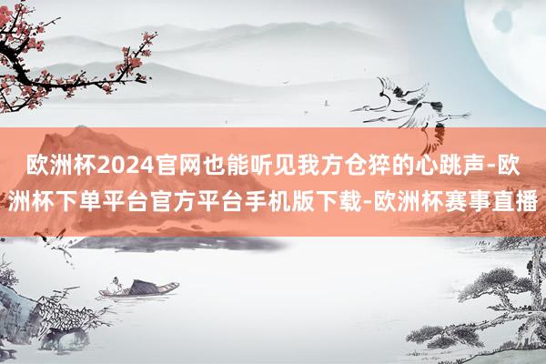 欧洲杯2024官网也能听见我方仓猝的心跳声-欧洲杯下单平台官方平台手机版下载-欧洲杯赛事直播