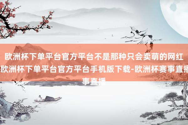 欧洲杯下单平台官方平台不是那种只会卖萌的网红-欧洲杯下单平台官方平台手机版下载-欧洲杯赛事直播