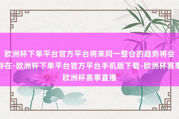 欧洲杯下单平台官方平台将来同一整合的趋势将会恒久存在-欧洲杯