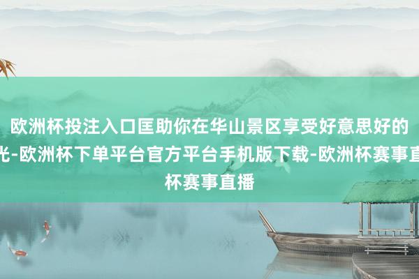 欧洲杯投注入口匡助你在华山景区享受好意思好的时光-欧洲杯下单