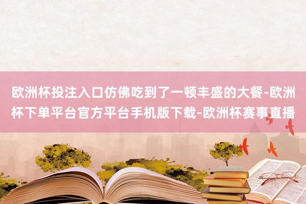 欧洲杯投注入口仿佛吃到了一顿丰盛的大餐-欧洲杯下单平台官方平