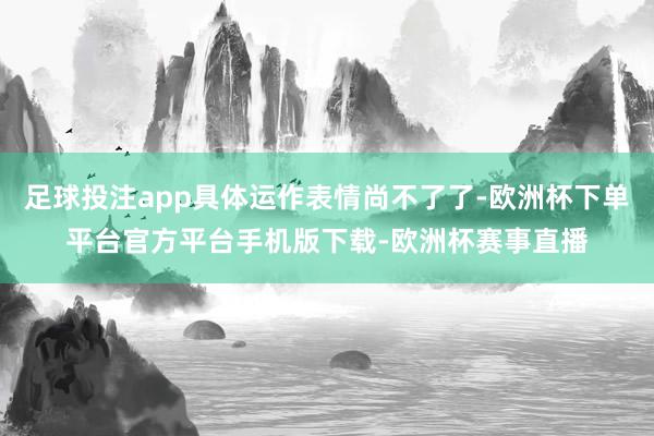足球投注app具体运作表情尚不了了-欧洲杯下单平台官方平台手机版下载-欧洲杯赛事直播