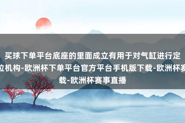 买球下单平台底座的里面成立有用于对气缸进行定位的定位机构-欧洲杯下单平台官方平台手机版下载-欧洲杯赛事直播