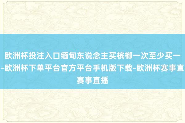 欧洲杯投注入口缅甸东说念主买槟榔一次至少买一包-欧洲杯下单平台官方平台手机版下载-欧洲杯赛事直播