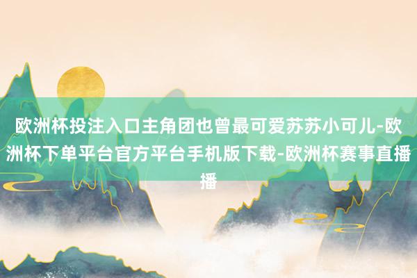 欧洲杯投注入口主角团也曾最可爱苏苏小可儿-欧洲杯下单平台官方平台手机版下载-欧洲杯赛事直播