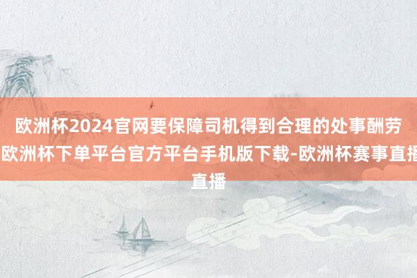 欧洲杯2024官网要保障司机得到合理的处事酬劳-欧洲杯下单平台官方平台手机版下载-欧洲杯赛事直播