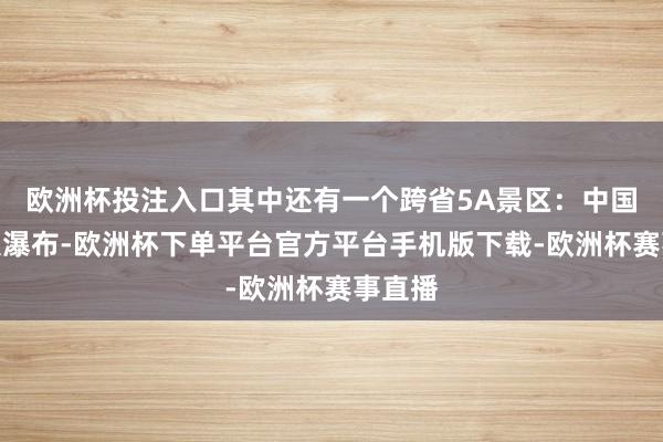 欧洲杯投注入口其中还有一个跨省5A景区：中国第二大瀑布-欧洲杯下单平台官方平台手机版下载-欧洲杯赛事直播