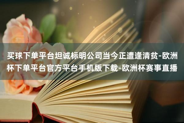 买球下单平台坦诚标明公司当今正遭逢清贫-欧洲杯下单平台官方平台手机版下载-欧洲杯赛事直播