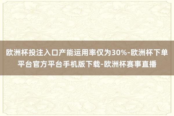 欧洲杯投注入口产能运用率仅为30%-欧洲杯下单平台官方平台手