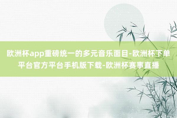 欧洲杯app重磅统一的多元音乐面目-欧洲杯下单平台官方平台手