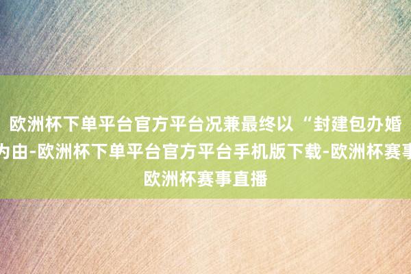 欧洲杯下单平台官方平台况兼最终以 “封建包办婚配” 为由-欧洲杯下单平台官方平台手机版下载-欧洲杯赛事直播