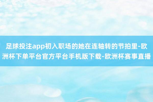足球投注app初入职场的她在连轴转的节拍里-欧洲杯下单平台官方平台手机版下载-欧洲杯赛事直播