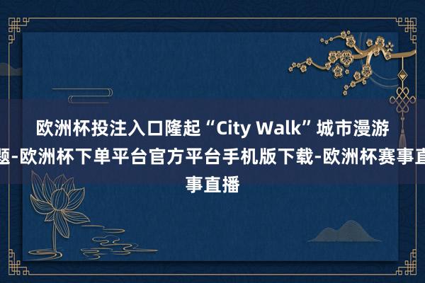 欧洲杯投注入口隆起“City Walk”城市漫游主题-欧洲杯下单平台官方平台手机版下载-欧洲杯赛事直播