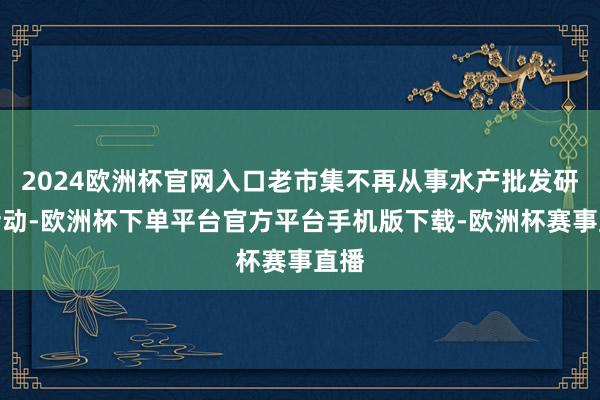 2024欧洲杯官网入口老市集不再从事水产批发研讨活动-欧洲杯