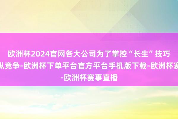 欧洲杯2024官网各大公司为了掌控“长生”技巧张洞开纵竞争-