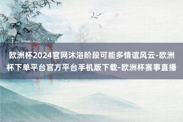 欧洲杯2024官网沐浴阶段可能多情谊风云-欧洲杯下单平台官方