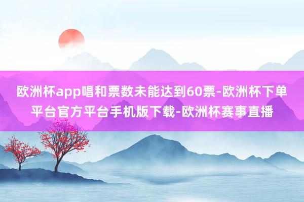 欧洲杯app唱和票数未能达到60票-欧洲杯下单平台官方平台手