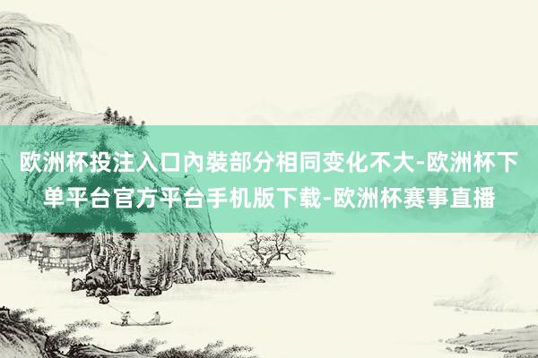 欧洲杯投注入口內裝部分相同变化不大-欧洲杯下单平台官方平台手